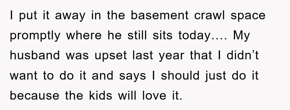 I put it away in the basement crawl space promptly where he still sits today…. My husband was upset last year that I didn’t want to do it and says...
