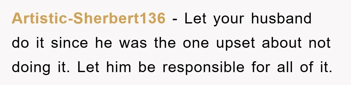 Artistic-Sherbert136 − Let your husband do it since he was the one upset about not doing it. Let him be responsible for all of it.