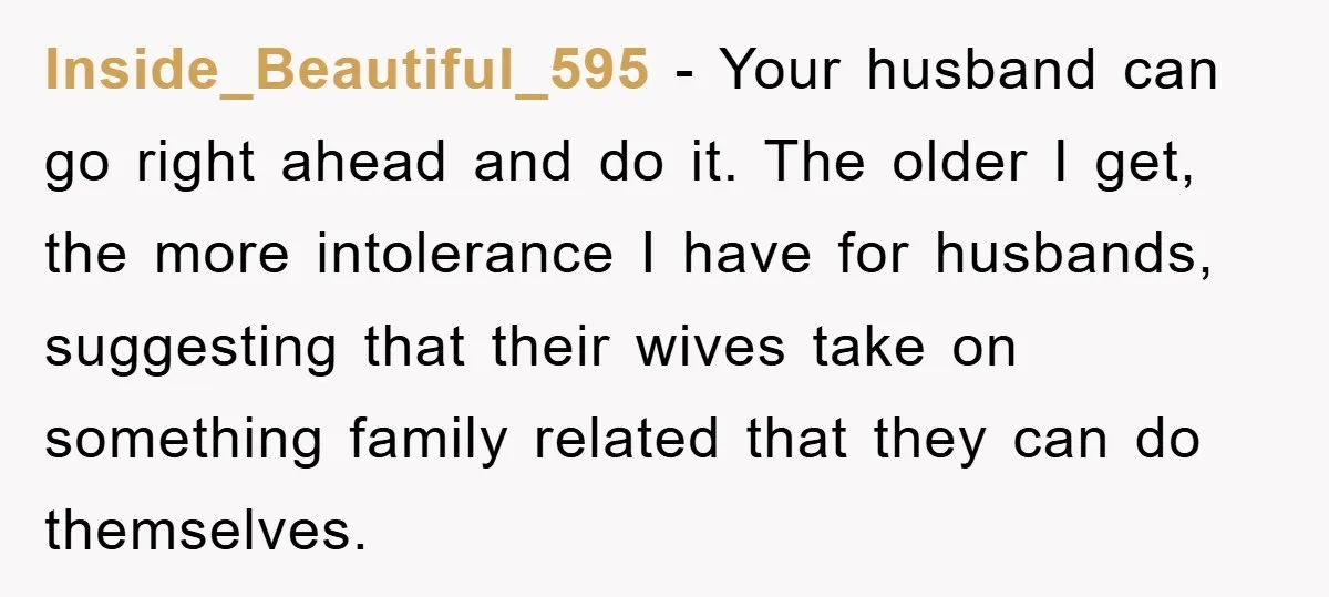 Inside_Beautiful_595 − Your husband can go right ahead and do it. The older I get, the more intolerance I have for husbands, suggesting that their wives take on something family...