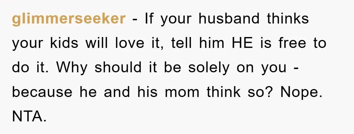 glimmerseeker − If your husband thinks your kids will love it, tell him HE is free to do it. Why should it be solely on you - because he and...