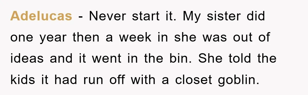 Adelucas − Never start it. My sister did one year then a week in she was out of ideas and it went in the bin. She told the kids it...