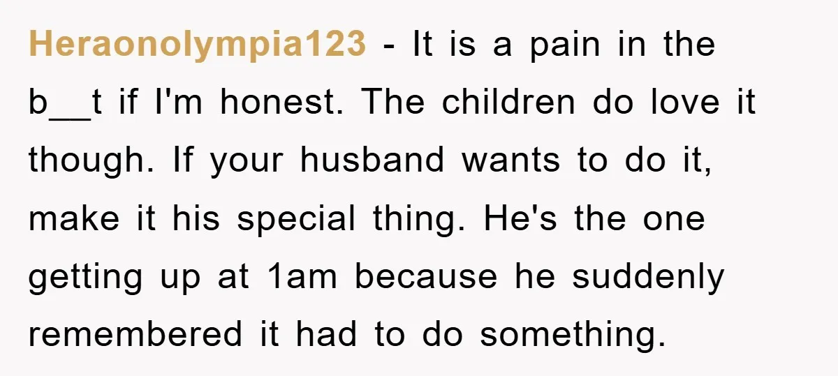 Heraonolympia123 − It is a pain in the b__t if I'm honest. The children do love it though. If your husband wants to do it, make it his special thing....