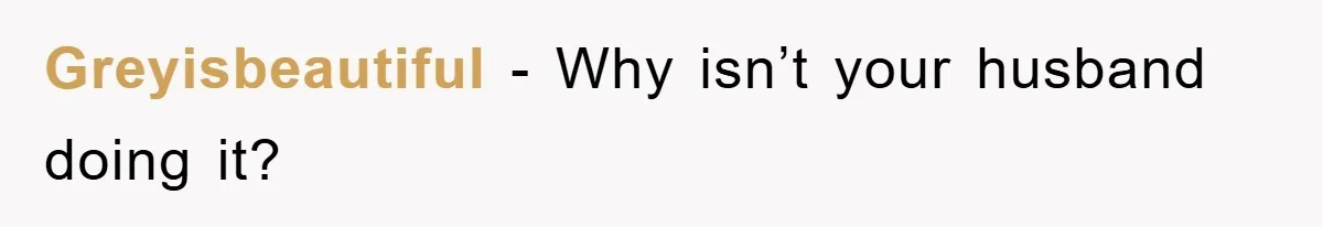 Greyisbeautiful − Why isn’t your husband doing it?