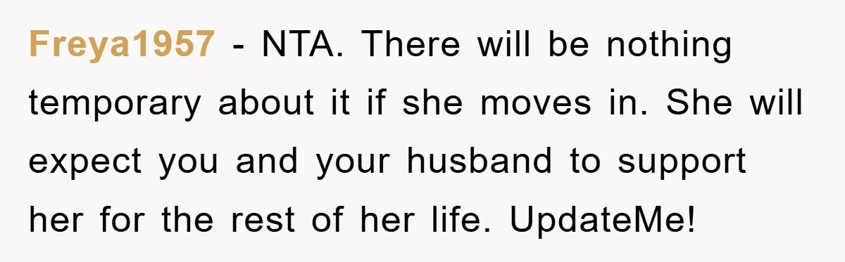Freya1957 − NTA. There will be nothing temporary about it if she moves in. She will expect you and your husband to support her for the rest of her life....
