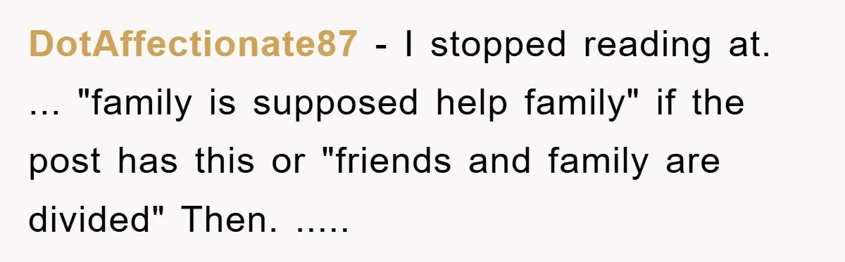 DotAffectionate87 − I stopped reading at. ... "family is supposed help family" if the post has this or "friends and family are divided" Then. .....