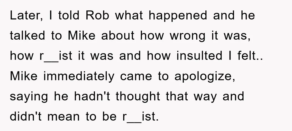 Later, I told Rob what happened and he talked to Mike about how wrong it was, how r__ist it was and how insulted I felt.. Mike immediately came to apologize,...