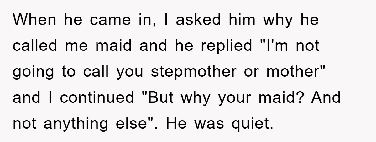 When he came in, I asked him why he called me maid and he replied "I'm not going to call you stepmother or mother" and I continued "But why your...