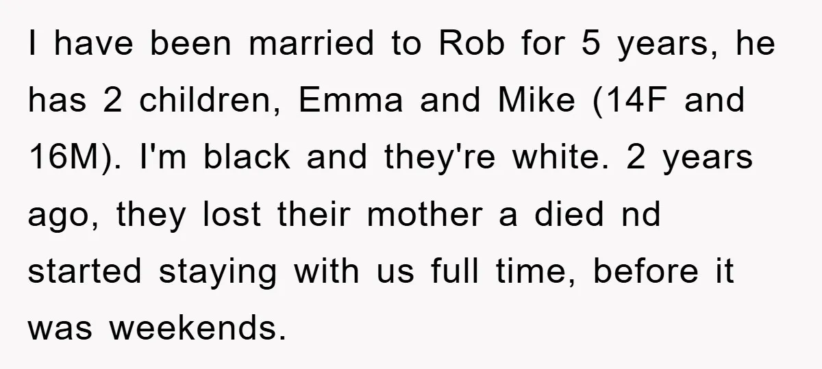I have been married to Rob for 5 years, he has 2 children, Emma and Mike (14F and 16M). I'm black and they're white. 2 years ago, they lost their...