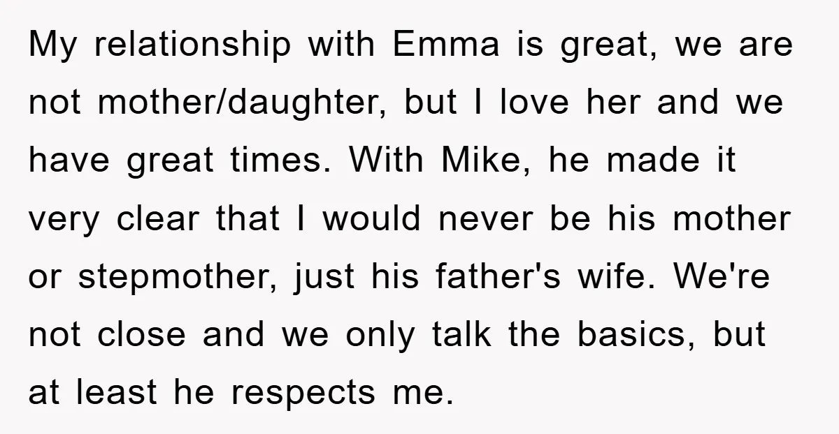 My relationship with Emma is great, we are not mother/daughter, but I love her and we have great times. With Mike, he made it very clear that I would never...