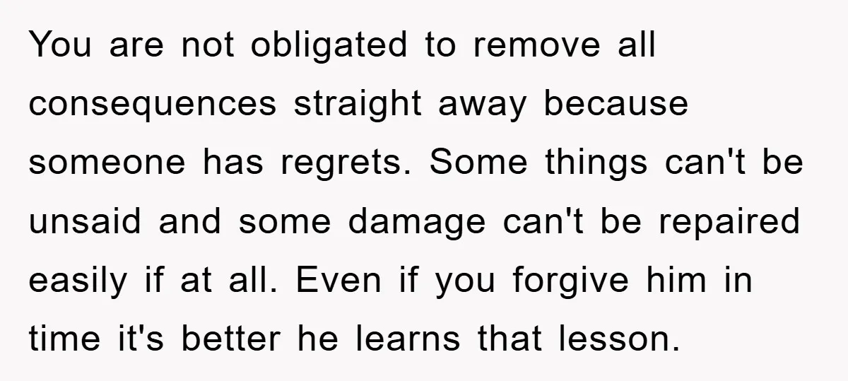 You are not obligated to remove all consequences straight away because someone has regrets. Some things can't be unsaid and some damage can't be repaired easily if at all. Even...