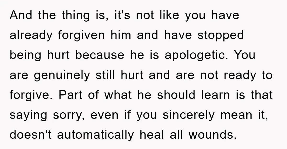 And the thing is, it's not like you have already forgiven him and have stopped being hurt because he is apologetic. You are genuinely still hurt and are not ready...