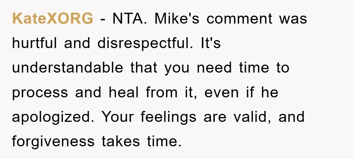 KateXORG − NTA. Mike's comment was hurtful and disrespectful. It's understandable that you need time to process and heal from it, even if he apologized. Your feelings are valid, and...
