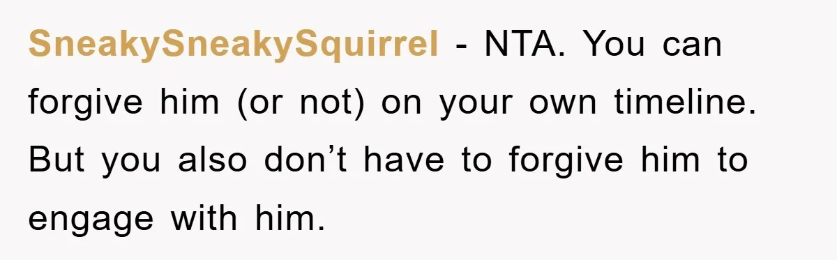 SneakySneakySquirrel − NTA. You can forgive him (or not) on your own timeline. But you also don’t have to forgive him to engage with him.