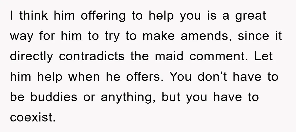 I think him offering to help you is a great way for him to try to make amends, since it directly contradicts the maid comment. Let him help when he...