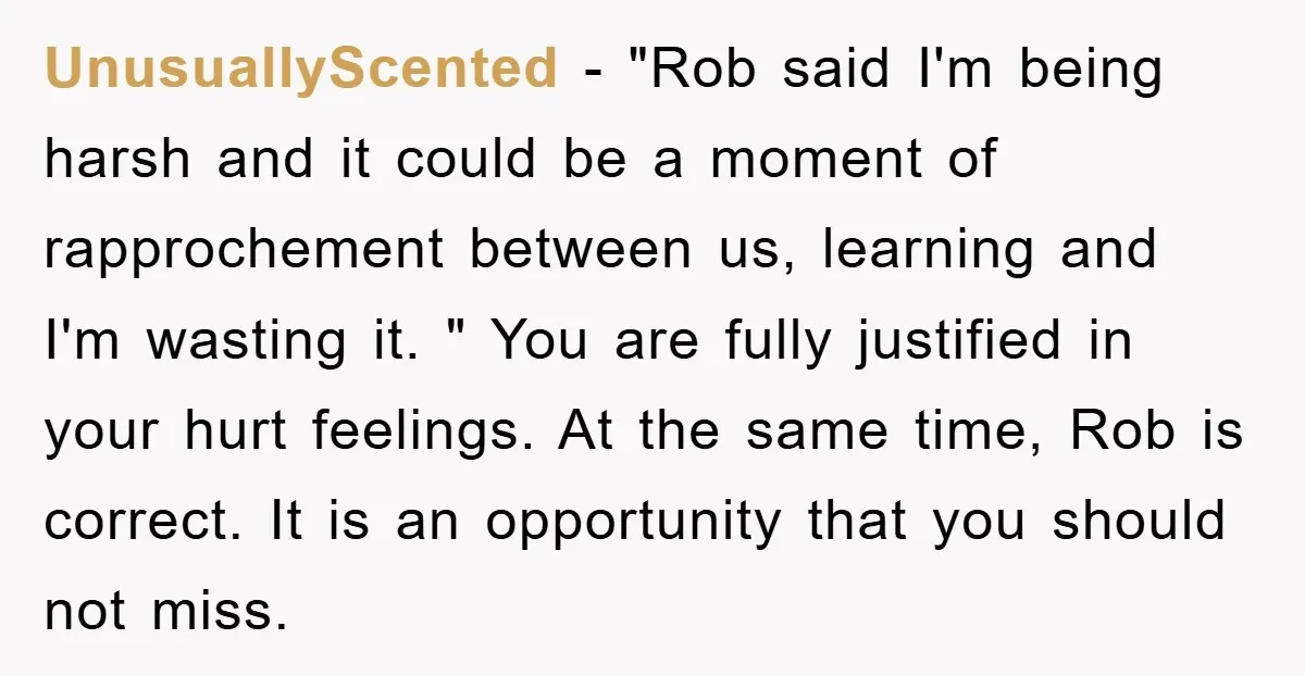 UnusuallyScented − "Rob said I'm being harsh and it could be a moment of rapprochement between us, learning and I'm wasting it. " You are fully justified in your hurt...