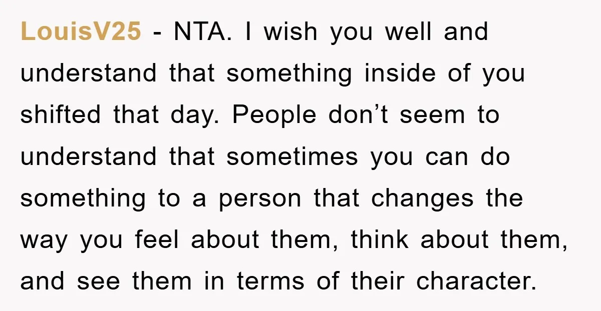 LouisV25 − NTA. I wish you well and understand that something inside of you shifted that day. People don’t seem to understand that sometimes you can do something to a...