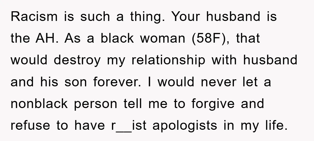 Racism is such a thing. Your husband is the AH. As a black woman (58F), that would destroy my relationship with husband and his son forever. I would never let...