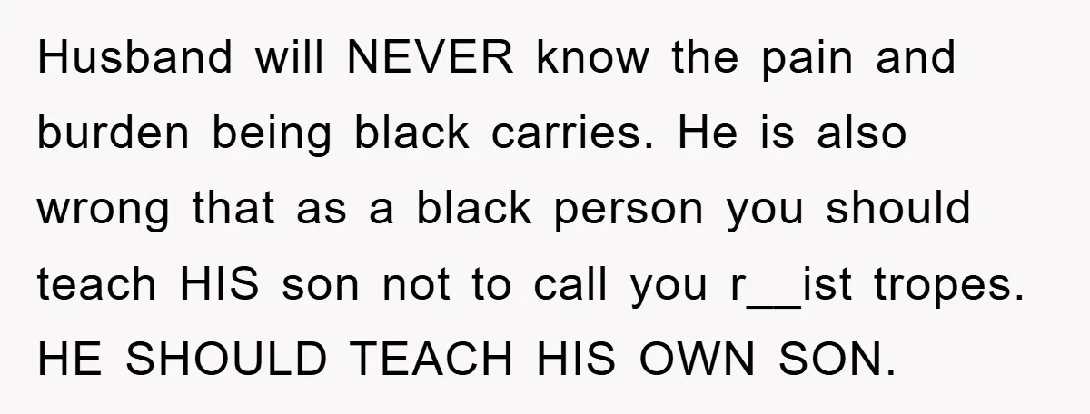 Husband will NEVER know the pain and burden being black carries. He is also wrong that as a black person you should teach HIS son not to call you r__ist...