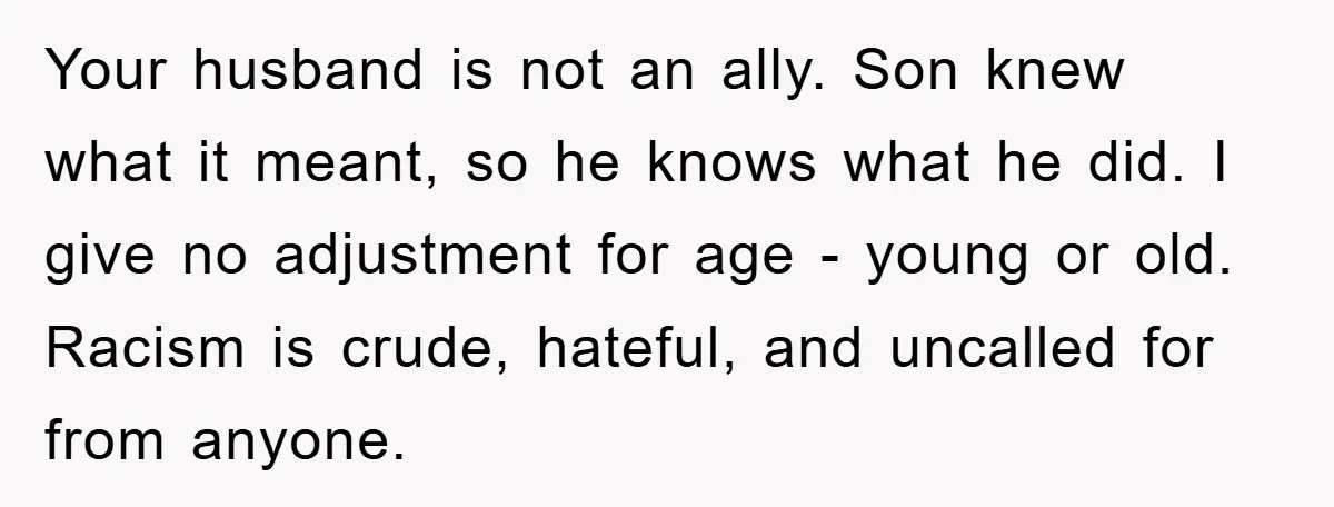 Your husband is not an ally. Son knew what it meant, so he knows what he did. I give no adjustment for age - young or old. Racism is crude,...
