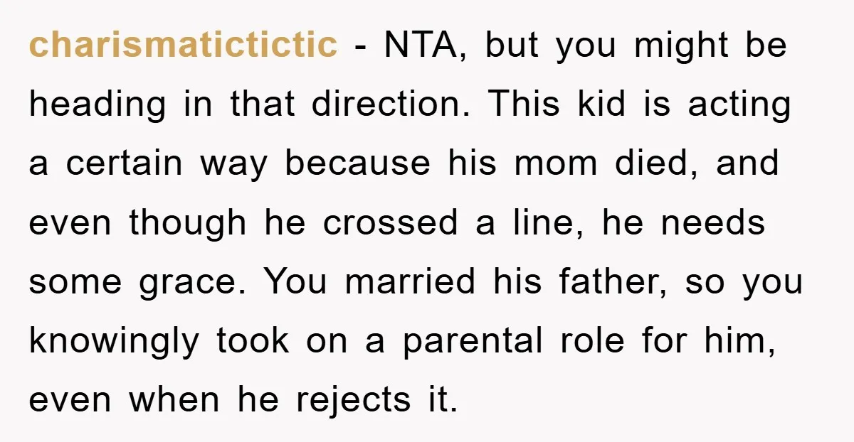 charismatictictic − NTA, but you might be heading in that direction. This kid is acting a certain way because his mom died, and even though he crossed a line, he...