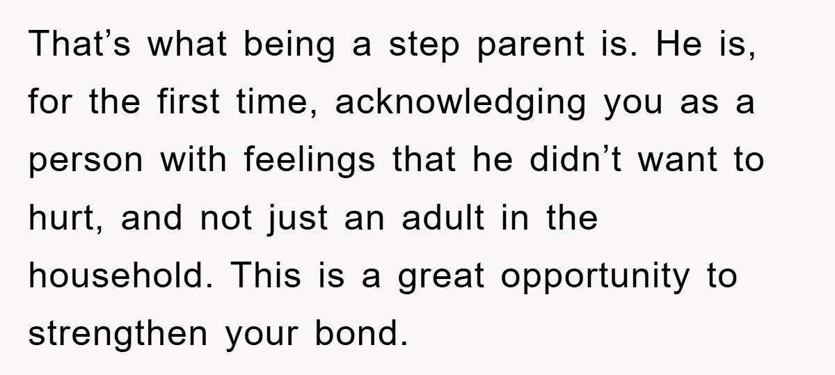That’s what being a step parent is. He is, for the first time, acknowledging you as a person with feelings that he didn’t want to hurt, and not just an...