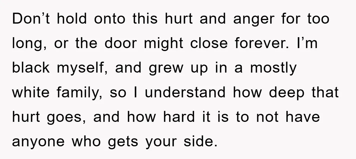 Don’t hold onto this hurt and anger for too long, or the door might close forever. I’m black myself, and grew up in a mostly white family, so I understand...
