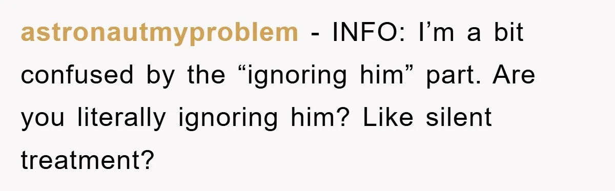 astronautmyproblem − INFO: I’m a bit confused by the “ignoring him” part. Are you literally ignoring him? Like silent treatment?