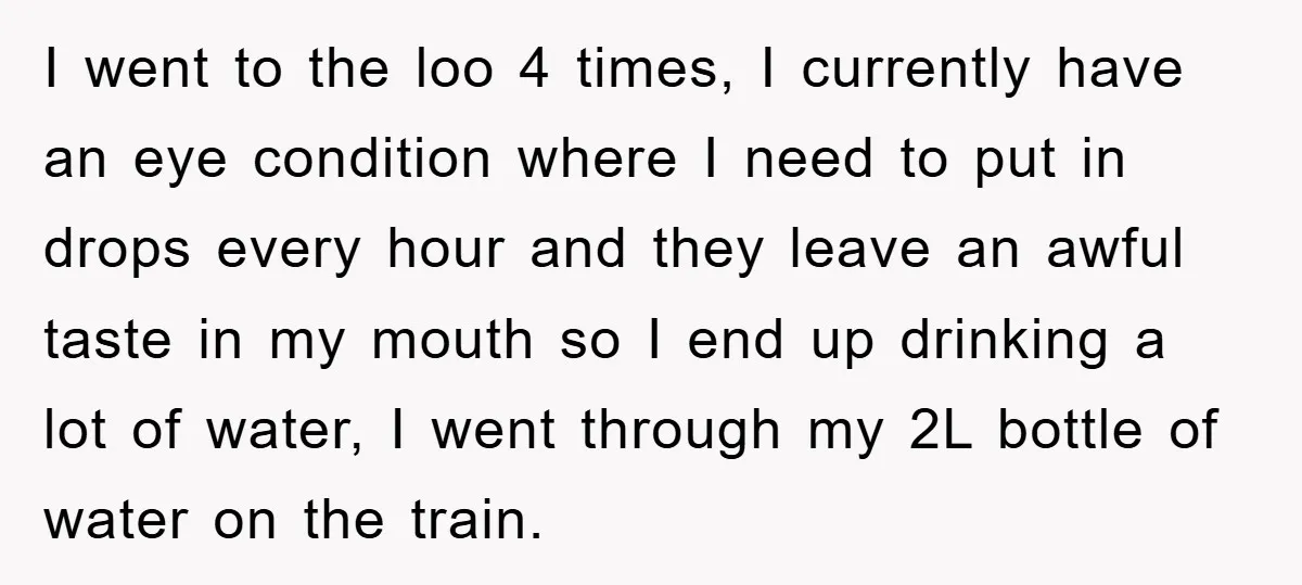 I went to the loo 4 times, I currently have an eye condition where I need to put in drops every hour and they leave an awful taste in my...