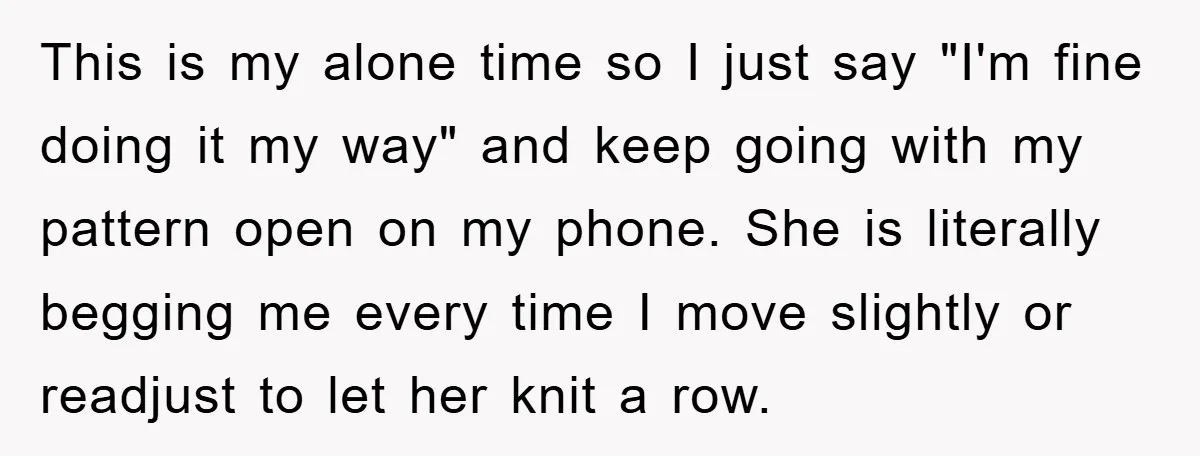 This is my alone time so I just say "I'm fine doing it my way" and keep going with my pattern open on my phone. She is literally begging me...