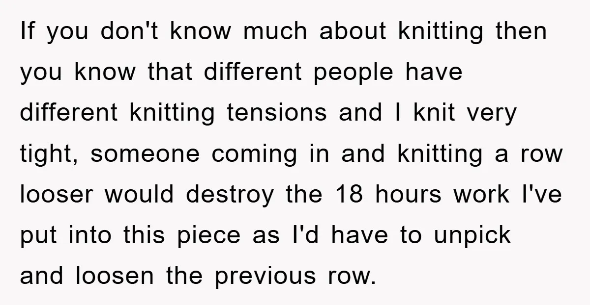 If you don't know much about knitting then you know that different people have different knitting tensions and I knit very tight, someone coming in and knitting a row looser...