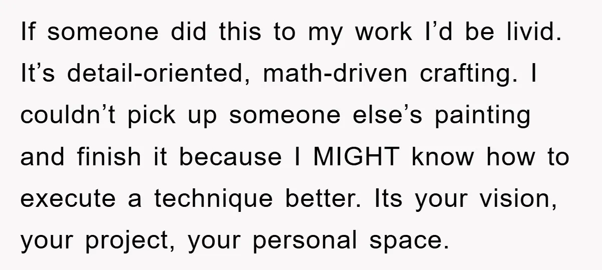 If someone did this to my work I’d be livid. It’s detail-oriented, math-driven crafting. I couldn’t pick up someone else’s painting and finish it because I MIGHT know how to...