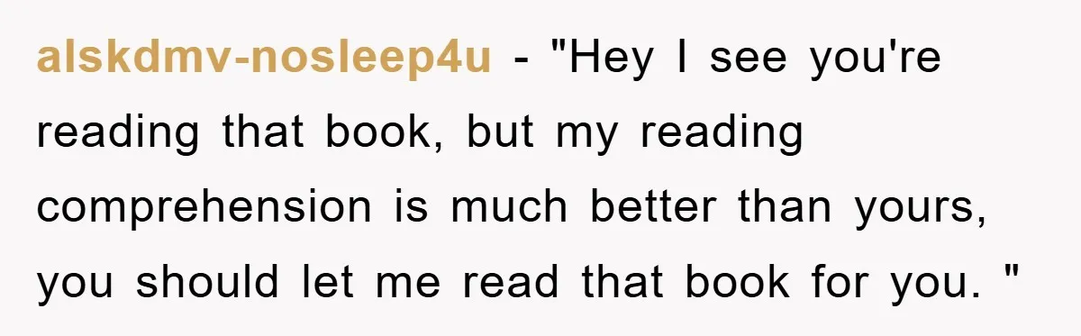alskdmv-nosleep4u − "Hey I see you're reading that book, but my reading comprehension is much better than yours, you should let me read that book for you. "