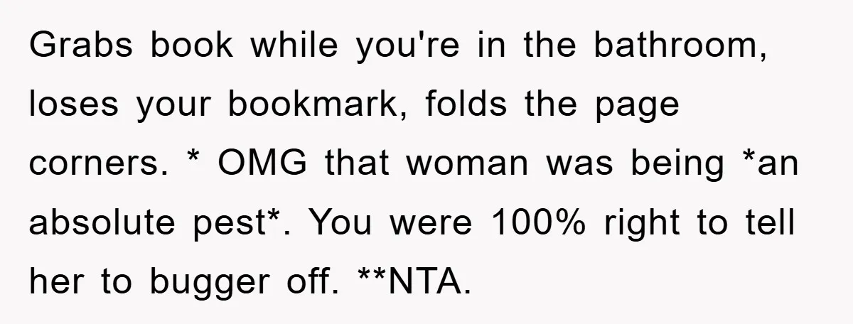 Grabs book while you're in the bathroom, loses your bookmark, folds the page corners. * OMG that woman was being *an absolute pest*. You were 100% right to tell her...