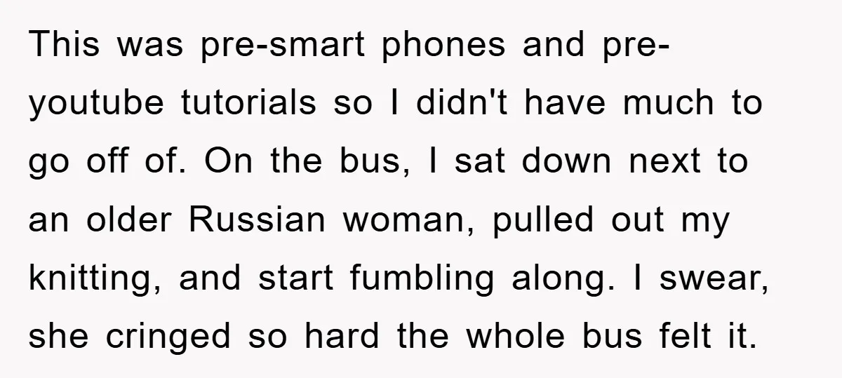 This was pre-smart phones and pre-youtube tutorials so I didn't have much to go off of. On the bus, I sat down next to an older Russian woman, pulled out...