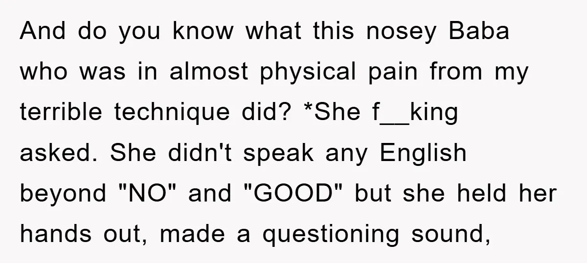 And do you know what this nosey Baba who was in almost physical pain from my terrible technique did? *She f__king asked. She didn't speak any English beyond "NO" and...