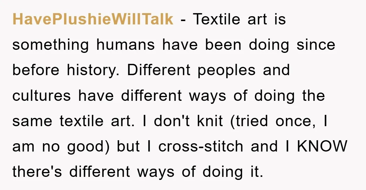 HavePlushieWillTalk − Textile art is something humans have been doing since before history. Different peoples and cultures have different ways of doing the same textile art. I don't knit (tried...