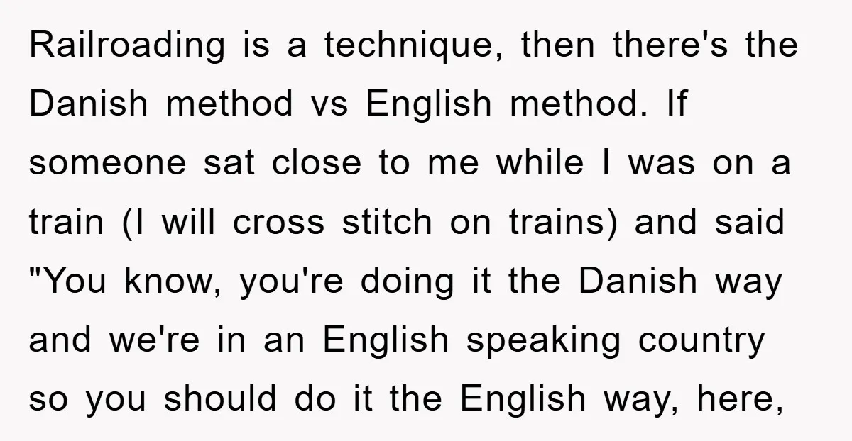 Railroading is a technique, then there's the Danish method vs English method. If someone sat close to me while I was on a train (I will cross stitch on trains)...