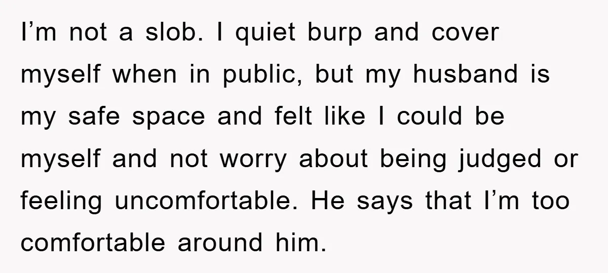 I’m not a slob. I quiet burp and cover myself when in public, but my husband is my safe space and felt like I could be myself and not worry...