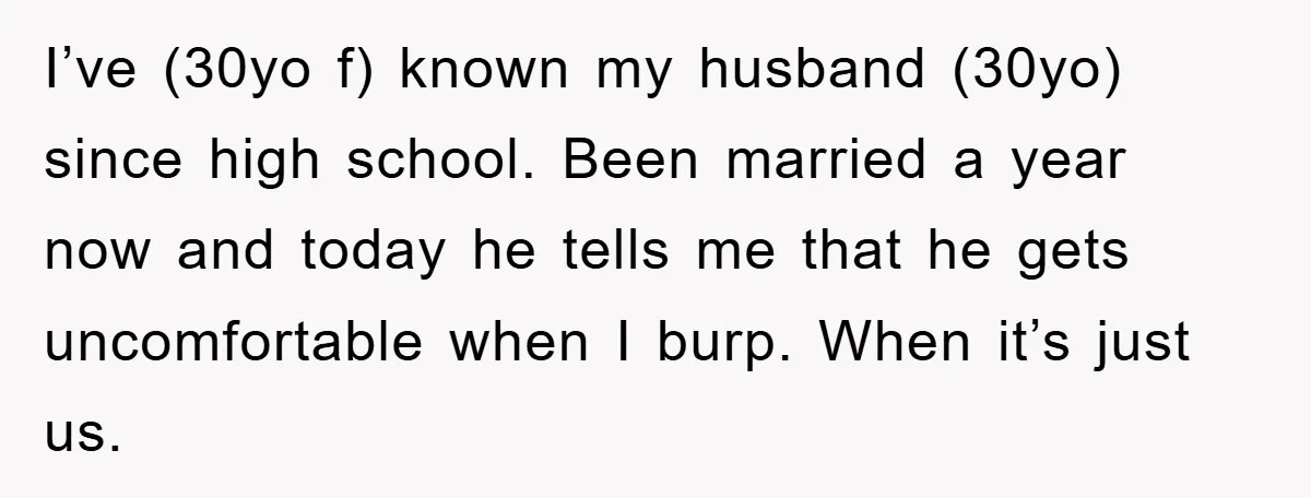 I’ve (30yo f) known my husband (30yo) since high school. Been married a year now and today he tells me that he gets uncomfortable when I burp. When it’s just...