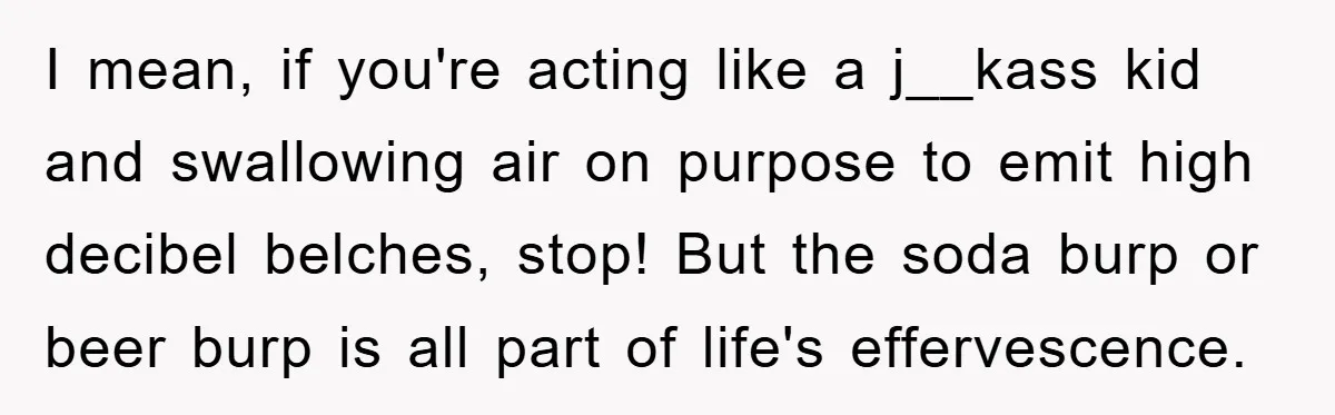 I mean, if you're acting like a j__kass kid and swallowing air on purpose to emit high decibel belches, stop! But the soda burp or beer burp is all part...