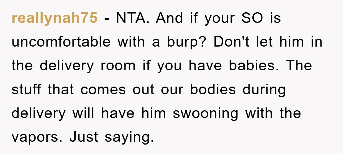 reallynah75 − NTA. And if your SO is uncomfortable with a burp? Don't let him in the delivery room if you have babies. The stuff that comes out our bodies...