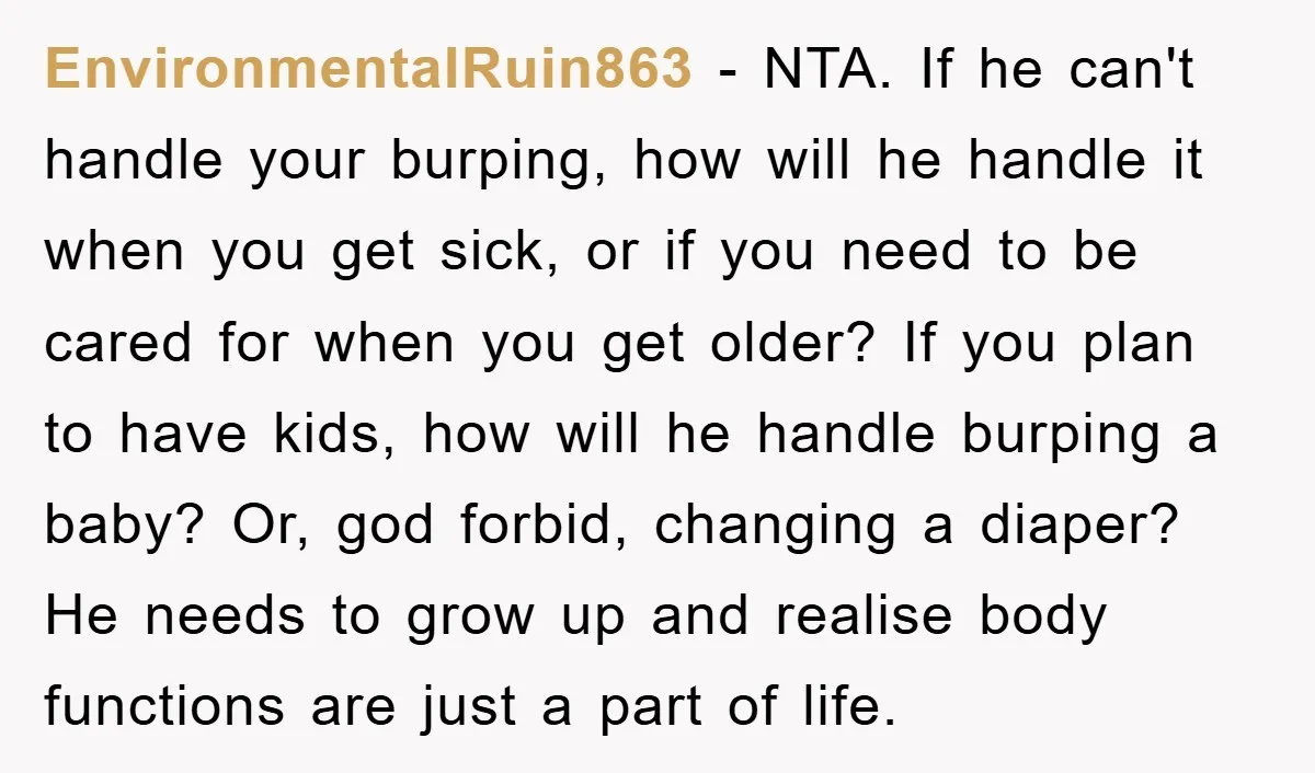 EnvironmentalRuin863 − NTA. If he can't handle your burping, how will he handle it when you get sick, or if you need to be cared for when you get older?...