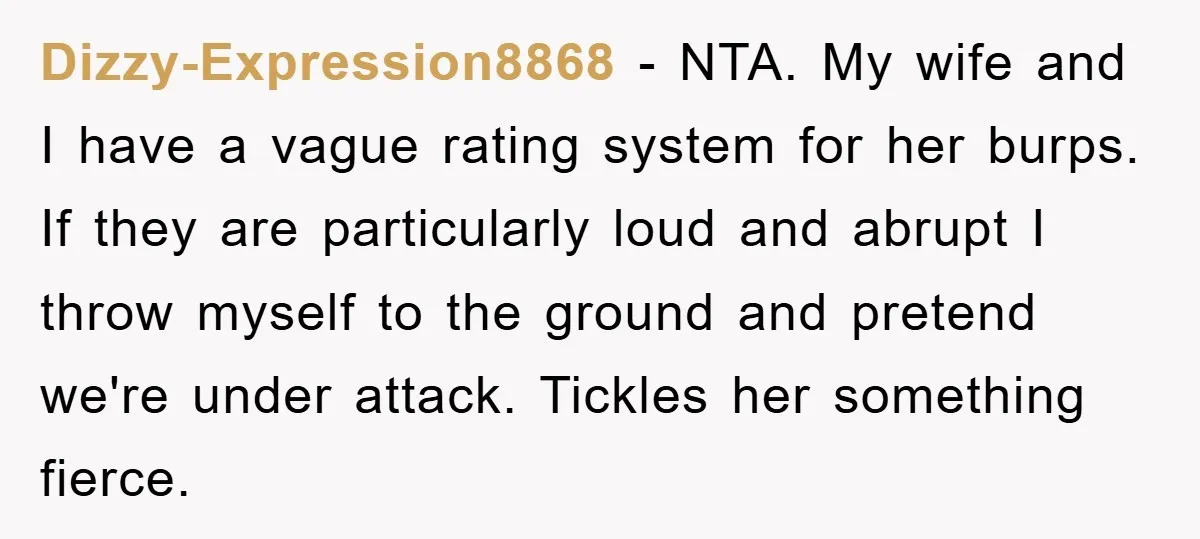 Dizzy-Expression8868 − NTA. My wife and I have a vague rating system for her burps. If they are particularly loud and abrupt I throw myself to the ground and pretend...
