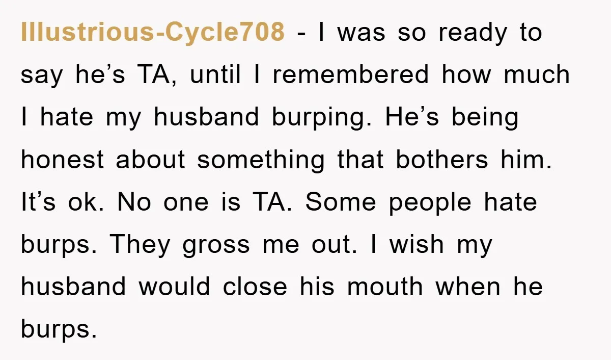 Illustrious-Cycle708 − I was so ready to say he’s TA, until I remembered how much I hate my husband burping. He’s being honest about something that bothers him. It’s ok....