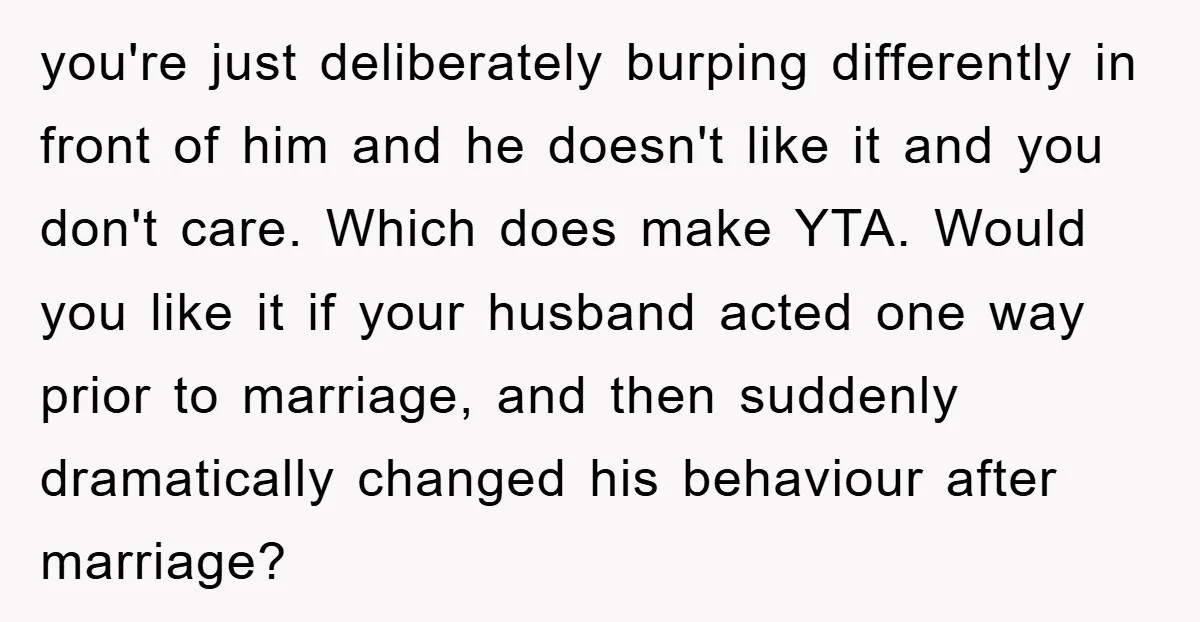 you're just deliberately burping differently in front of him and he doesn't like it and you don't care. Which does make YTA. Would you like it if your husband acted...
