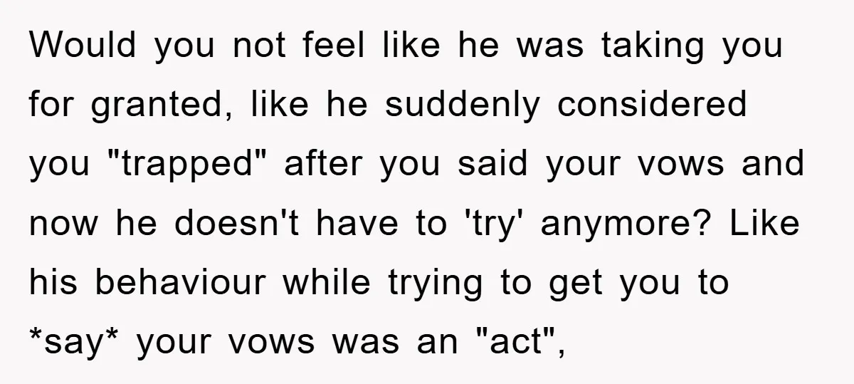 Would you not feel like he was taking you for granted, like he suddenly considered you "trapped" after you said your vows and now he doesn't have to 'try' anymore?...