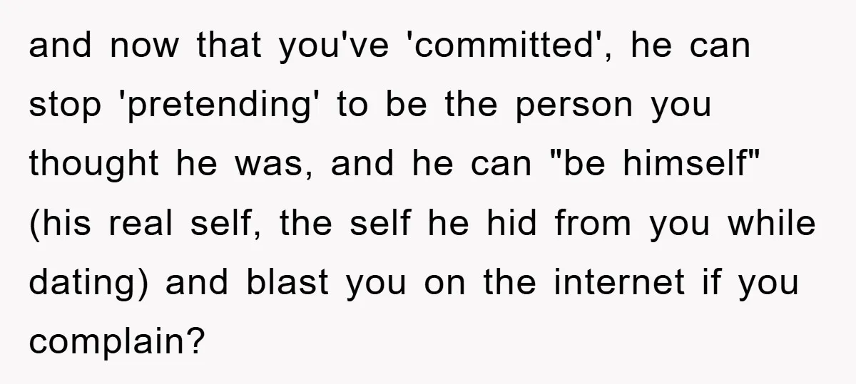 and now that you've 'committed', he can stop 'pretending' to be the person you thought he was, and he can "be himself" (his real self, the self he hid from...