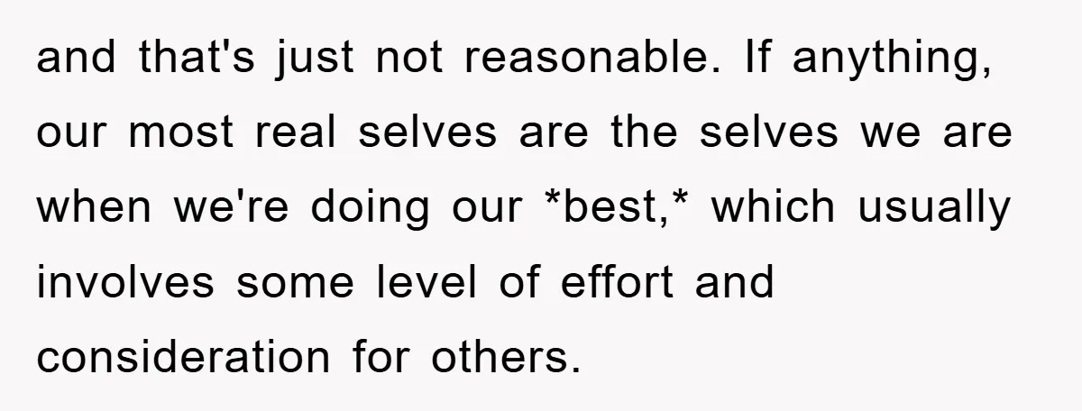 and that's just not reasonable. If anything, our most real selves are the selves we are when we're doing our *best,* which usually involves some level of effort and consideration...