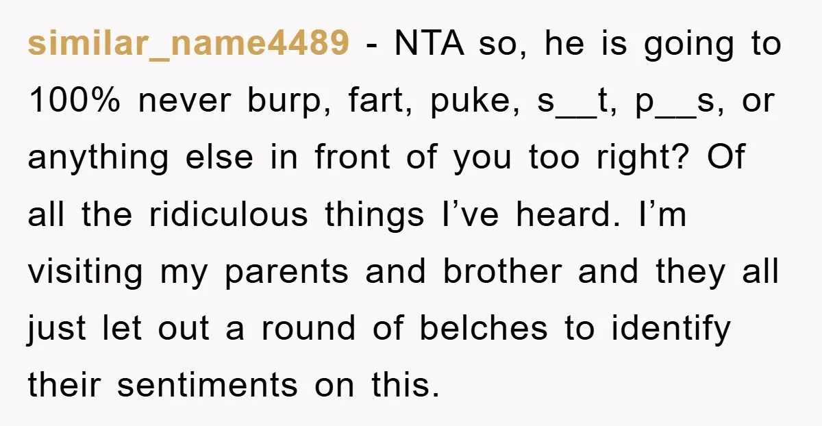 similar_name4489 − NTA so, he is going to 100% never burp, fart, puke, s__t, p__s, or anything else in front of you too right? Of all the ridiculous things I’ve...