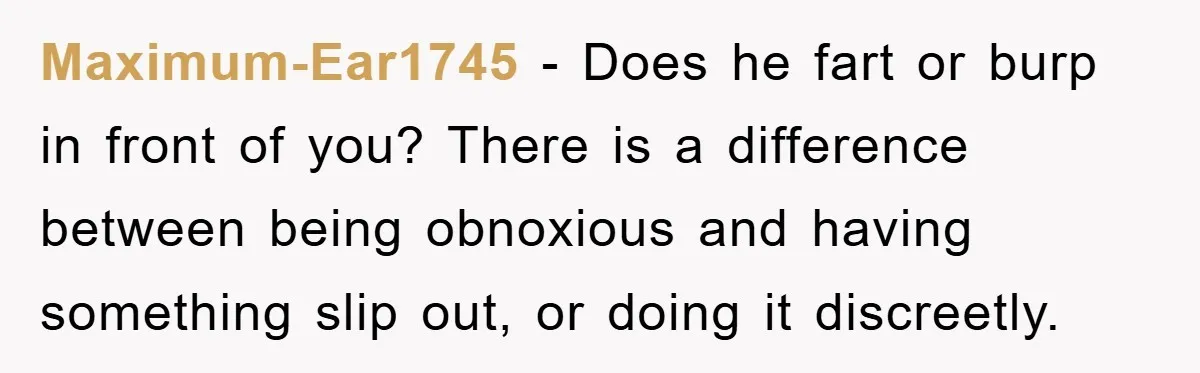 Maximum-Ear1745 − Does he fart or burp in front of you? There is a difference between being obnoxious and having something slip out, or doing it discreetly.